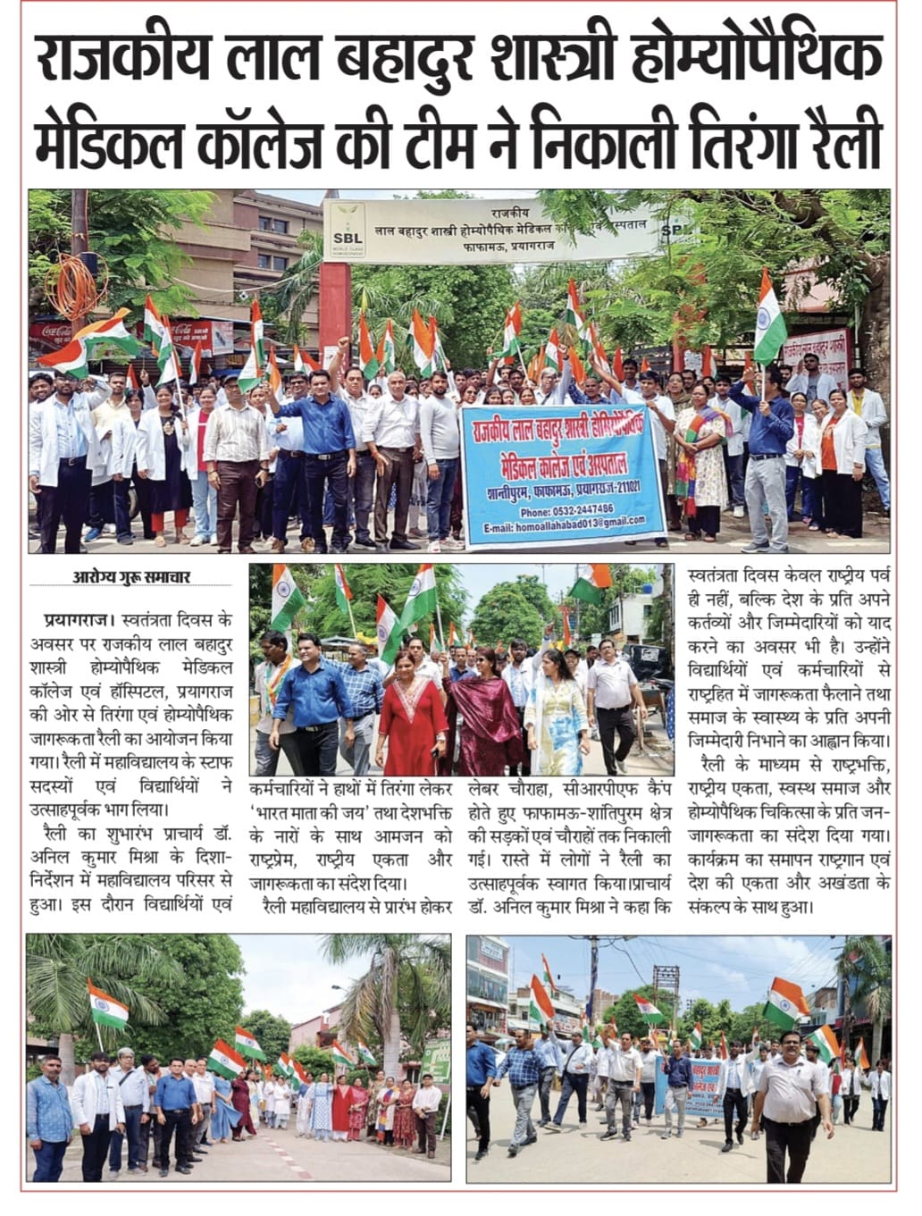 <p>राजकीय लाल बहादुर शास्त्री होम्योपैथिक मेडिकल कॉलेज की टीम ने निकाली तिरंगा रैली</p>

<p>प्रयागराज। स्वतंत्रता दिवस के अवसर पर राजकीय लाल बहादुर शास्त्री होम्योपैथिक मेडिकल कॉलेज एवं हॉस्पिटल, प्रयागराज की ओर से तिरंगा एवं होम्योपैथिक जागरूकता रैली का आयोजन किया गया। रैली में महाविद्यालय के स्टाफ सदस्यों एवं विद्यार्थियों ने उत्साहपूर्वक भाग लिया।</p>

<p>रैली का शुभारंभ प्राचार्य डॉ. अनिल कुमार मिश्रा के दिशा-निर्देशन में महाविद्यालय परिसर से हुआ। इस दौरान विद्यार्थियों एवं कर्मचारियों ने हाथों में तिरंगा लेकर &ldquo;भारत माता की जय&rdquo; तथा देशभक्ति के नारों के साथ आमजन को राष्ट्रप्रेम, राष्ट्रीय एकता और &nbsp;जागरूकता का संदेश दिया।</p>

<p>रैली महाविद्यालय से प्रारंभ होकर लेबर चौराहा, सीआरपीएफ कैंप होते हुए फाफामऊ-शांतिपुरम क्षेत्र की सड़कों एवं चौराहों तक निकाली गई। रास्ते में लोगों ने रैली का उत्साहपूर्वक स्वागत किया।</p>

<p>प्राचार्य डॉ. अनिल कुमार मिश्रा ने कहा कि स्वतंत्रता दिवस केवल राष्ट्रीय पर्व ही नहीं, बल्कि देश के प्रति अपने कर्तव्यों और जिम्मेदारियों को याद करने का अवसर भी है। उन्होंने विद्यार्थियों एवं कर्मचारियों से राष्ट्रहित में जागरूकता फैलाने तथा समाज के स्वास्थ्य के प्रति अपनी जिम्मेदारी निभाने का आह्वान किया।</p>

<p>रैली के माध्यम से राष्ट्रभक्ति, राष्ट्रीय एकता, स्वस्थ समाज और होम्योपैथिक चिकित्सा के प्रति जन-जागरूकता का संदेश दिया गया। कार्यक्रम का समापन राष्ट्रगान एवं देश की एकता और अखंडता के संकल्प के साथ हुआ।</p>